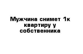 Мужчина снимет 1к квартиру у собственника 